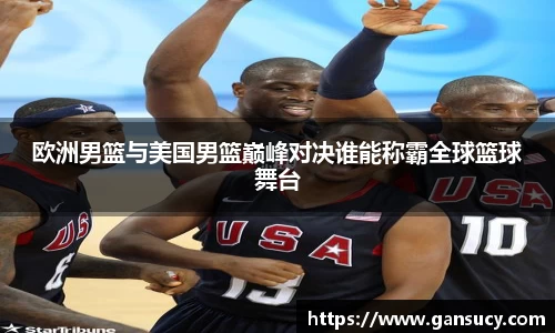 欧洲男篮与美国男篮巅峰对决谁能称霸全球篮球舞台